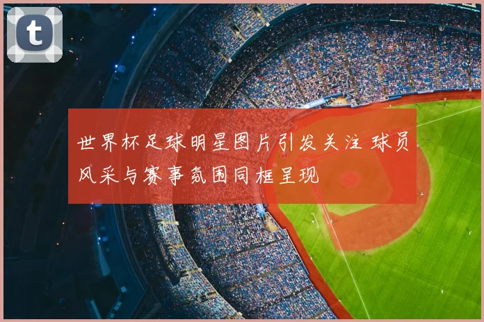 世界杯足球明星图片引发关注 球员风采与赛事氛围同框呈现