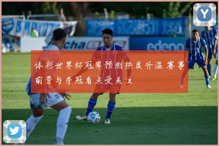 体彩世界杯冠军预测热度升温 赛事前景与夺冠看点受关注
