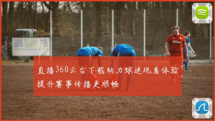 直播360云台下载助力球迷观看体验提升赛事传播更顺畅