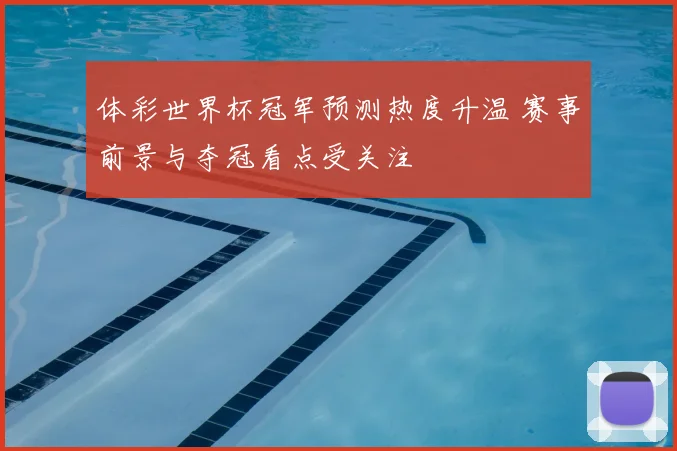 体彩世界杯冠军预测热度升温 赛事前景与夺冠看点受关注
