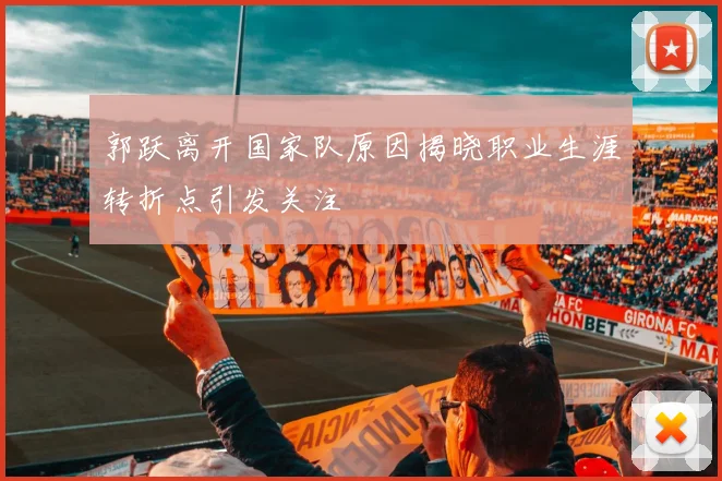 郭跃离开国家队原因揭晓职业生涯转折点引发关注