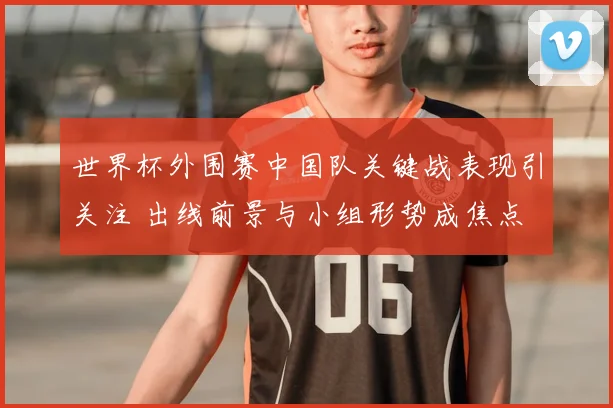 世界杯外围赛中国队关键战表现引关注 出线前景与小组形势成焦点