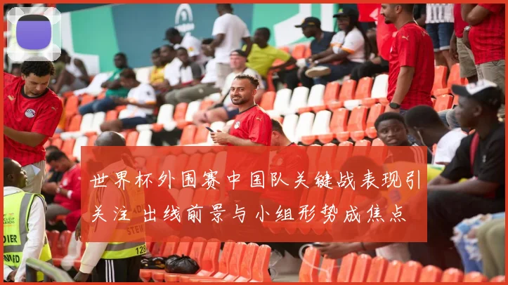 世界杯外围赛中国队关键战表现引关注 出线前景与小组形势成焦点