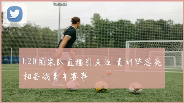U20国家队直播引关注 青训阵容亮相备战青年赛事