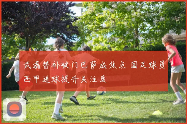 武磊替补破门巴萨成焦点 国足球员西甲进球提升关注度