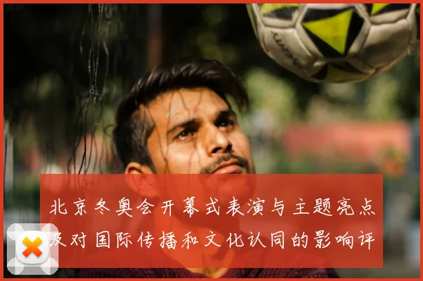 北京冬奥会开幕式表演与主题亮点及对国际传播和文化认同的影响评估