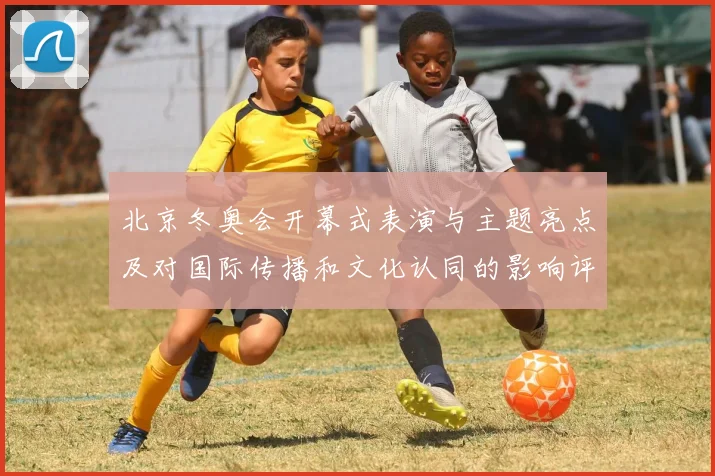 北京冬奥会开幕式表演与主题亮点及对国际传播和文化认同的影响评估