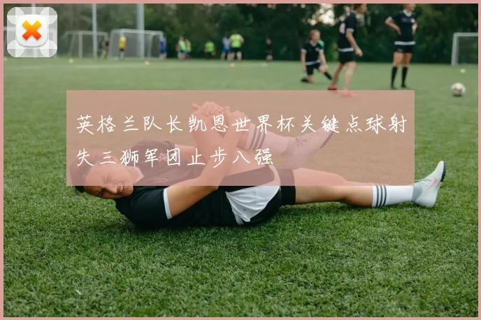 英格兰队长凯恩世界杯关键点球射失三狮军团止步八强